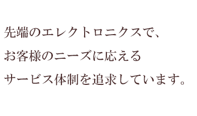 先端のエレクトロニクスで、お客様のニーズに応える　サービス体制を追求しています。